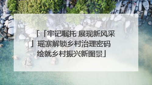 「牢记嘱托 展现新风采」瑶寨解锁乡村治理密码 绘就乡村振兴新图景