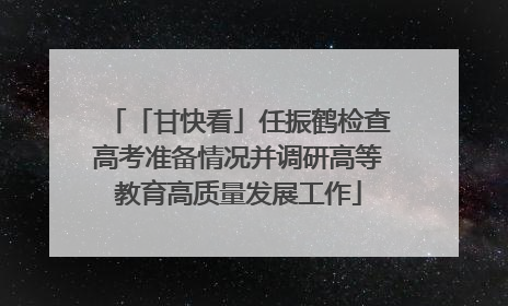 「甘快看」任振鹤检查高考准备情况并调研高等教育高质量发展工作