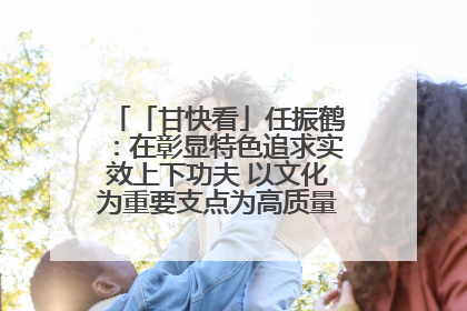 「甘快看」任振鹤：在彰显特色追求实效上下功夫 以文化为重要支点为高质量发展增添动能
