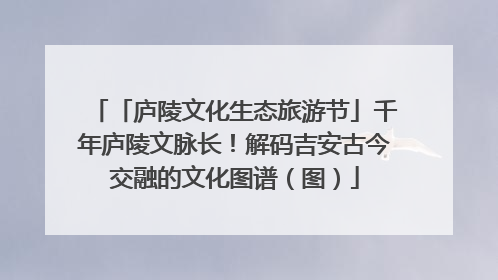「庐陵文化生态旅游节」千年庐陵文脉长！解码吉安古今交融的文化图谱（图）