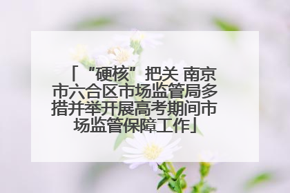 “硬核”把关 南京市六合区市场监管局多措并举开展高考期间市场监管保障工作
