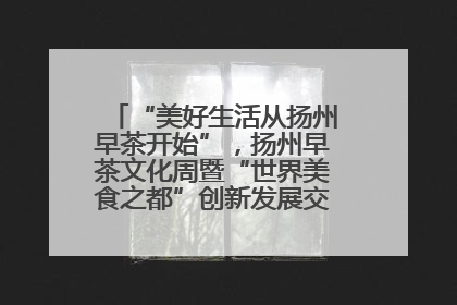“美好生活从扬州早茶开始”，扬州早茶文化周暨“世界美食之都”创新发展交流活动启幕