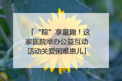 “粽”享童趣！这家医院举办公益互动活动关爱困难患儿