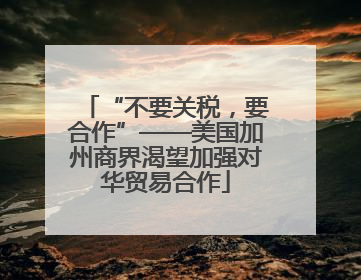 “不要关税，要合作”——美国加州商界渴望加强对华贸易合作