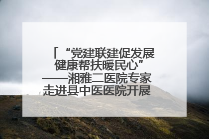 “党建联建促发展 健康帮扶暖民心”——湘雅二医院专家走进县中医医院开展健康帮扶活动
