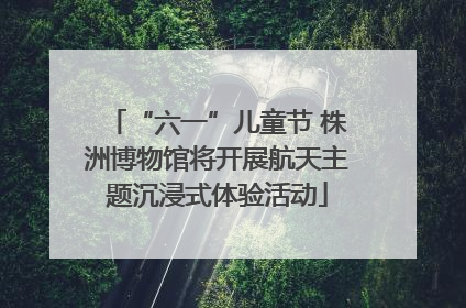 “六一”儿童节 株洲博物馆将开展航天主题沉浸式体验活动