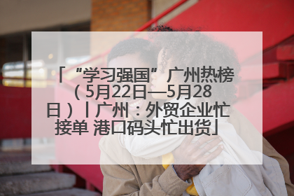 “学习强国”广州热榜（5月22日—5月28日）丨广州：外贸企业忙接单 港口码头忙出货