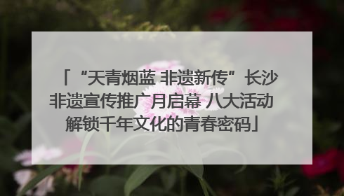 “天青烟蓝 非遗新传”长沙非遗宣传推广月启幕 八大活动解锁千年文化的青春密码