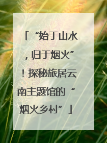“始于山水，归于烟火”！探秘旅居云南主题馆的“烟火乡村”