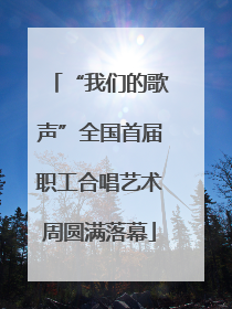 “我们的歌声”全国首届职工合唱艺术周圆满落幕