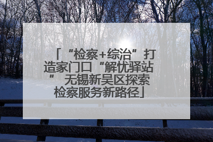 “检察+综治”打造家门口“解忧驿站” 无锡新吴区探索检察服务新路径