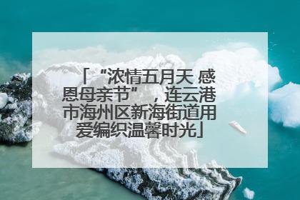 “浓情五月天 感恩母亲节”，连云港市海州区新海街道用爱编织温馨时光