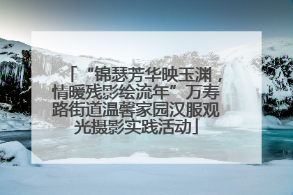 “锦瑟芳华映玉渊，情暖残影绘流年”万寿路街道温馨家园汉服观光摄影实践活动