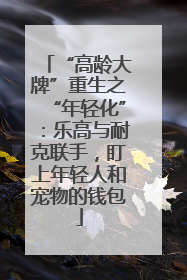 “高龄大牌”重生之“年轻化”：乐高与耐克联手，盯上年轻人和宠物的钱包