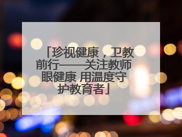 珍视健康，卫教前行——关注教师眼健康 用温度守护教育者