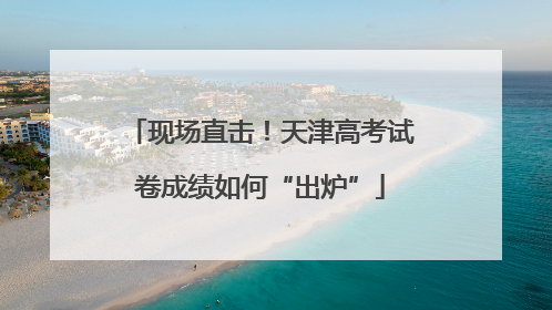 现场直击！天津高考试卷成绩如何“出炉”