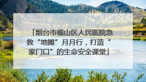 烟台市福山区人民医院急救“地摊”月月行，打造“家门口”的生命安全课堂