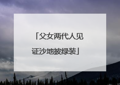 父女两代人见证沙地披绿装