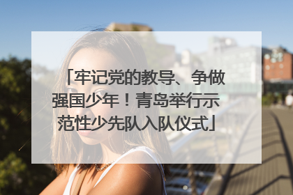 牢记党的教导、争做强国少年！青岛举行示范性少先队入队仪式