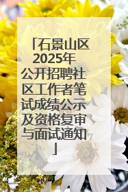 石景山区2025年公开招聘社区工作者笔试成绩公示及资格复审与面试通知