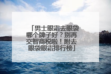 男士眼霜去眼袋哪个牌子好？别再交智商税啦！附去眼袋眼霜排行榜