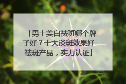 男士美白祛斑哪个牌子好？十大淡斑效果好祛斑产品，实力认证