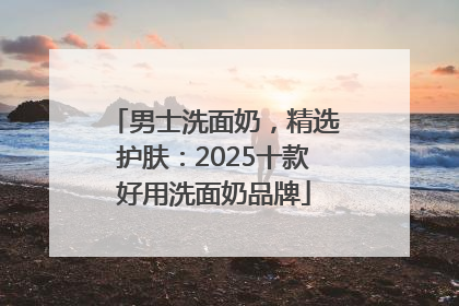 男士洗面奶，精选护肤：2025十款好用洗面奶品牌