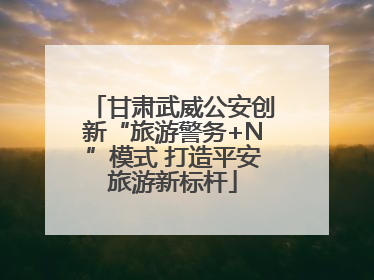 甘肃武威公安创新“旅游警务+N”模式 打造平安旅游新标杆