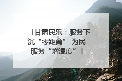 甘肃民乐：服务下沉“零距离” 为民服务“增温度”