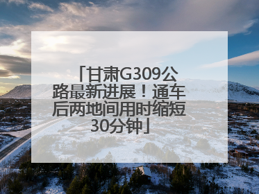 甘肃G309公路最新进展！通车后两地间用时缩短30分钟