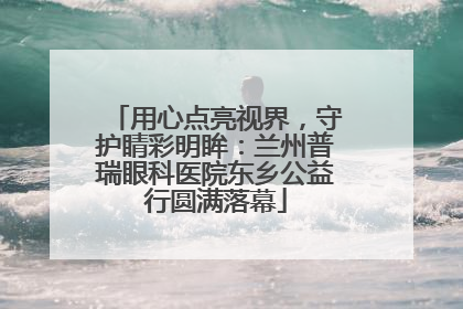 用心点亮视界，守护睛彩明眸：兰州普瑞眼科医院东乡公益行圆满落幕