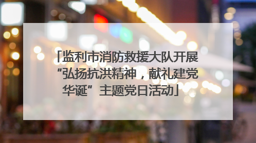 监利市消防救援大队开展“弘扬抗洪精神，献礼建党华诞”主题党日活动