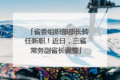 省委组织部部长转任新职！近日，三省常务副省长调整