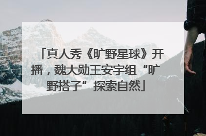 真人秀《旷野星球》开播，魏大勋王安宇组“旷野搭子”探索自然