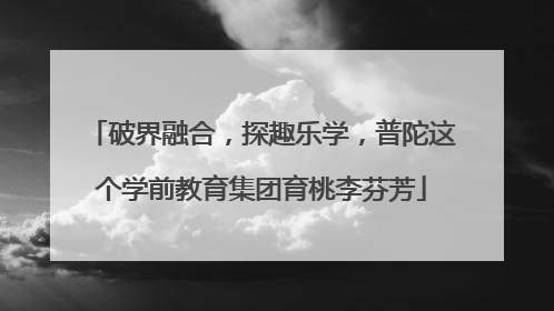 破界融合，探趣乐学，普陀这个学前教育集团育桃李芬芳