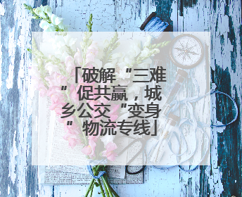 破解“三难”促共赢，城乡公交“变身”物流专线