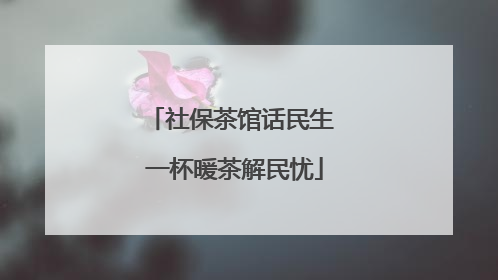 社保茶馆话民生 一杯暖茶解民忧