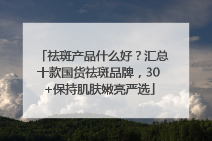 祛斑产品什么好？汇总十款国货祛斑品牌，30+保持肌肤嫩亮严选