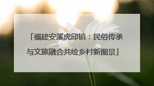 福建安溪虎邱镇：民俗传承与文旅融合共绘乡村新图景