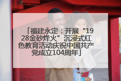福建永定：开展“1928金砂烽火”沉浸式红色教育活动庆祝中国共产党成立104周年