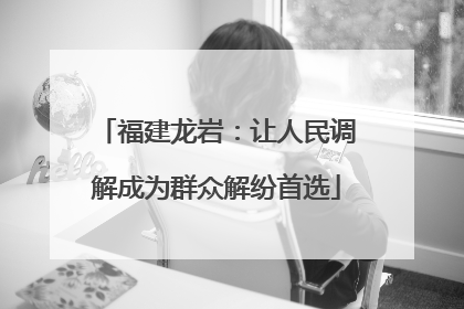 福建龙岩：让人民调解成为群众解纷首选