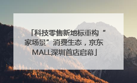 科技零售新地标重构“家场景”消费生态，京东MALL深圳首店启幕