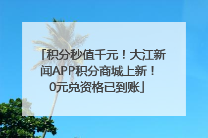 积分秒值千元！大江新闻APP积分商城上新！0元兑资格已到账