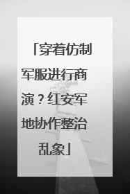 穿着仿制军服进行商演？红安军地协作整治乱象