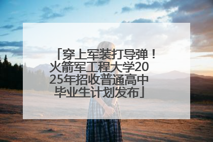 穿上军装打导弹！火箭军工程大学2025年招收普通高中毕业生计划发布
