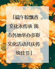 端午粽飘香 文化永传承 我市各地举办多彩文化活动共庆传统佳节