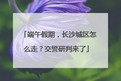 端午假期，长沙城区怎么走？交警研判来了