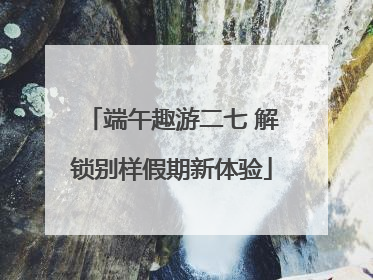 端午趣游二七 解锁别样假期新体验