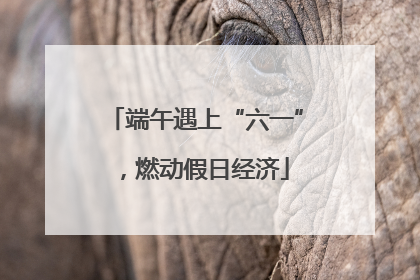 端午遇上“六一”，燃动假日经济