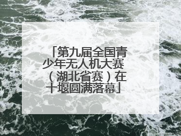 第九届全国青少年无人机大赛（湖北省赛）在十堰圆满落幕